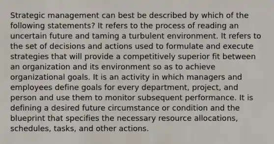 Strategic management can best be described by which of the following statements? It refers to the process of reading an uncertain future and taming a turbulent environment. It refers to the set of decisions and actions used to formulate and execute strategies that will provide a competitively superior fit between an organization and its environment so as to achieve organizational goals. It is an activity in which managers and employees define goals for every department, project, and person and use them to monitor subsequent performance. It is defining a desired future circumstance or condition and the blueprint that specifies the necessary resource allocations, schedules, tasks, and other actions.