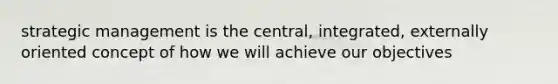 strategic management is the central, integrated, externally oriented concept of how we will achieve our objectives