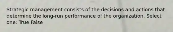 Strategic management consists of the decisions and actions that determine the long-run performance of the organization. Select one: True False