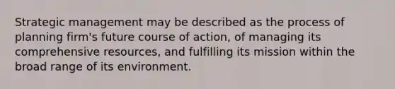 Strategic management may be described as the process of planning firm's future course of action, of managing its comprehensive resources, and fulfilling its mission within the broad range of its environment.