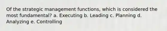 Of the strategic management functions, which is considered the most fundamental? a. Executing b. Leading c. Planning d. Analyzing e. Controlling