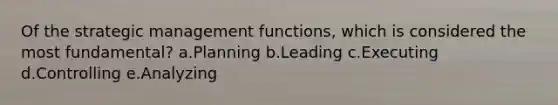 Of the strategic management functions, which is considered the most fundamental? a.Planning b.Leading c.Executing d.Controlling e.Analyzing