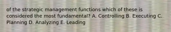 of the strategic management functions which of these is considered the most fundamental? A. Controlling B. Executing C. Planning D. Analyzing E. Leading