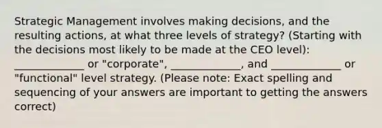 Strategic Management involves making decisions, and the resulting actions, at what three levels of strategy? (Starting with the decisions most likely to be made at the CEO level): _____________ or "corporate", _____________, and _____________ or "functional" level strategy. (Please note: Exact spelling and sequencing of your answers are important to getting the answers correct)