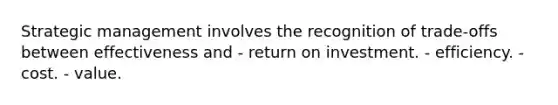 Strategic management involves the recognition of trade-offs between effectiveness and - return on investment. - efficiency. - cost. - value.