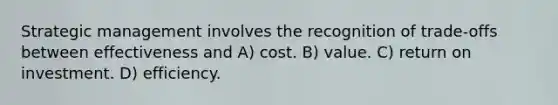 Strategic management involves the recognition of trade-offs between effectiveness and A) cost. B) value. C) return on investment. D) efficiency.