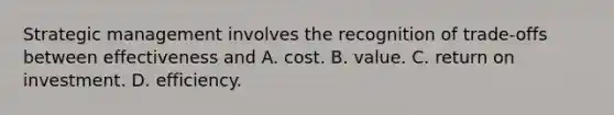 Strategic management involves the recognition of trade-offs between effectiveness and A. cost. B. value. C. return on investment. D. efficiency.