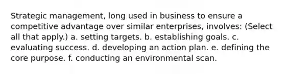 Strategic management, long used in business to ensure a competitive advantage over similar enterprises, involves: (Select all that apply.) a. setting targets. b. establishing goals. c. evaluating success. d. developing an action plan. e. defining the core purpose. f. conducting an environmental scan.