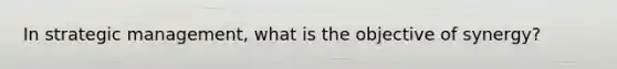 In strategic management, what is the objective of synergy?