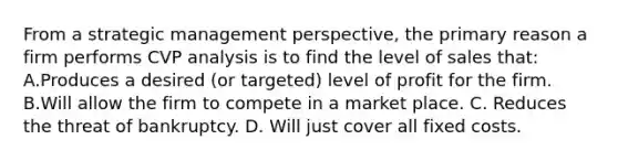 From a strategic management perspective, the primary reason a firm performs CVP analysis is to find the level of sales that: A.Produces a desired (or targeted) level of profit for the firm. B.Will allow the firm to compete in a market place. C. Reduces the threat of bankruptcy. D. Will just cover all fixed costs.