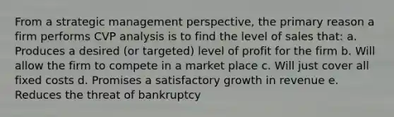 From a strategic management perspective, the primary reason a firm performs CVP analysis is to find the level of sales that: a. Produces a desired (or targeted) level of profit for the firm b. Will allow the firm to compete in a market place c. Will just cover all fixed costs d. Promises a satisfactory growth in revenue e. Reduces the threat of bankruptcy