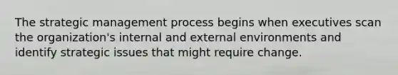 The strategic management process begins when executives scan the organization's internal and external environments and identify strategic issues that might require change.