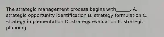 The strategic management process begins​ with______. A. strategic opportunity identification B. strategy formulation C. strategy implementation D. strategy evaluation E. strategic planning