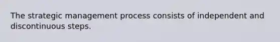 The strategic management process consists of independent and discontinuous steps.