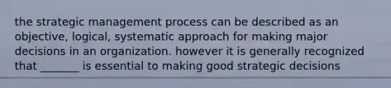 the strategic management process can be described as an objective, logical, systematic approach for making major decisions in an organization. however it is generally recognized that _______ is essential to making good strategic decisions