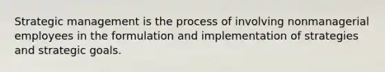 Strategic management is the process of involving nonmanagerial employees in the formulation and implementation of strategies and strategic goals.