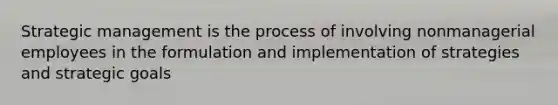 Strategic management is the process of involving nonmanagerial employees in the formulation and implementation of strategies and strategic goals