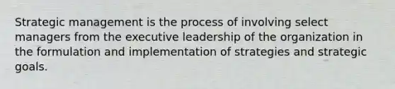 Strategic management is the process of involving select managers from the executive leadership of the organization in the formulation and implementation of strategies and strategic goals.