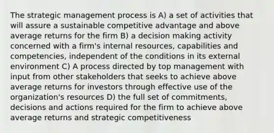 The strategic management process is A) a set of activities that will assure a sustainable competitive advantage and above average returns for the firm B) a <a href='https://www.questionai.com/knowledge/kuI1pP196d-decision-making' class='anchor-knowledge'>decision making</a> activity concerned with a firm's internal resources, capabilities and competencies, independent of the conditions in its external environment C) A process directed by top management with input from other stakeholders that seeks to achieve above average returns for investors through effective use of the organization's resources D) the full set of commitments, decisions and actions required for the firm to achieve above average returns and strategic competitiveness