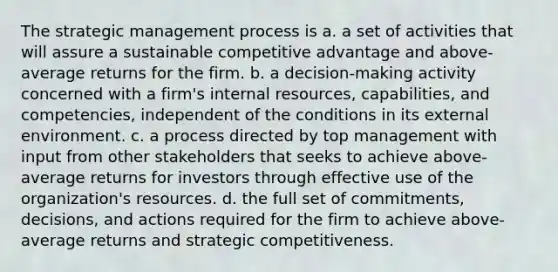 The strategic management process is a. a set of activities that will assure a sustainable competitive advantage and above-average returns for the firm. b. a decision-making activity concerned with a firm's internal resources, capabilities, and competencies, independent of the conditions in its external environment. c. a process directed by top management with input from other stakeholders that seeks to achieve above- average returns for investors through effective use of the organization's resources. d. the full set of commitments, decisions, and actions required for the firm to achieve above-average returns and strategic competitiveness.