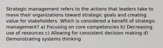 Strategic management refers to the actions that leaders take to move their organizations toward strategic goals and creating value for stakeholders. Which is considered a benefit of strategic management? a) Focusing on core competencies b) Decreasing use of resources c) Allowing for consistent decision making d) Demonstrating systems thinking