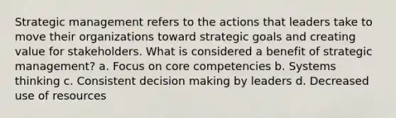 Strategic management refers to the actions that leaders take to move their organizations toward strategic goals and creating value for stakeholders. What is considered a benefit of strategic management? a. Focus on core competencies b. Systems thinking c. Consistent decision making by leaders d. Decreased use of resources