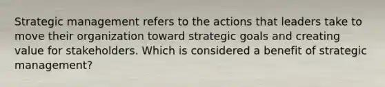 Strategic management refers to the actions that leaders take to move their organization toward strategic goals and creating value for stakeholders. Which is considered a benefit of strategic management?