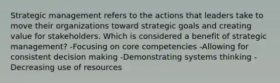 Strategic management refers to the actions that leaders take to move their organizations toward strategic goals and creating value for stakeholders. Which is considered a benefit of strategic management? -Focusing on core competencies -Allowing for consistent decision making -Demonstrating systems thinking -Decreasing use of resources