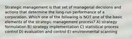 Strategic management is that set of managerial decisions and actions that determine the long-run performance of a corporation. Which one of the following is NOT one of the basic elements of the strategic management process? A) strategy formulation B) strategy implementation C) statistical process control D) evaluation and control E) environmental scanning