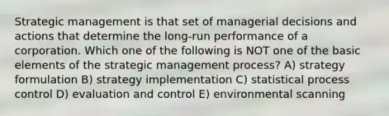 Strategic management is that set of managerial decisions and actions that determine the long-run performance of a corporation. Which one of the following is NOT one of the basic elements of the strategic management process? A) strategy formulation B) strategy implementation C) statistical process control D) evaluation and control E) environmental scanning