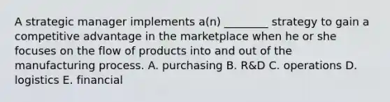 A strategic manager implements​ a(n) ________ strategy to gain a competitive advantage in the marketplace when he or she focuses on the flow of products into and out of the manufacturing process. A. purchasing B. ​R&D C. operations D. logistics E. financial