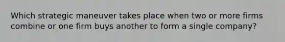Which strategic maneuver takes place when two or more firms combine or one firm buys another to form a single company?