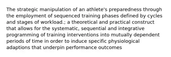 The strategic manipulation of an athlete's preparedness through the employment of sequenced training phases defined by cycles and stages of workload.; a theoretical and practical construct that allows for the systematic, sequential and integrative programming of training interventions into mutually dependent periods of time in order to induce specific physiological adaptions that underpin performance outcomes