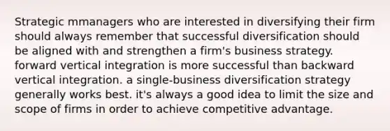 Strategic mmanagers who are interested in diversifying their firm should always remember that successful diversification should be aligned with and strengthen a firm's business strategy. forward vertical integration is more successful than backward vertical integration. a single-business diversification strategy generally works best. it's always a good idea to limit the size and scope of firms in order to achieve competitive advantage.