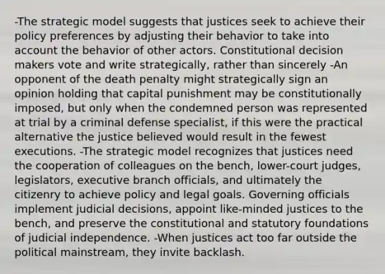 -The strategic model suggests that justices seek to achieve their policy preferences by adjusting their behavior to take into account the behavior of other actors. Constitutional decision makers vote and write strategically, rather than sincerely -An opponent of the death penalty might strategically sign an opinion holding that capital punishment may be constitutionally imposed, but only when the condemned person was represented at trial by a criminal defense specialist, if this were the practical alternative the justice believed would result in the fewest executions. -The strategic model recognizes that justices need the cooperation of colleagues on the bench, lower-court judges, legislators, executive branch officials, and ultimately the citizenry to achieve policy and legal goals. Governing officials implement judicial decisions, appoint like-minded justices to the bench, and preserve the constitutional and statutory foundations of judicial independence. -When justices act too far outside the political mainstream, they invite backlash.