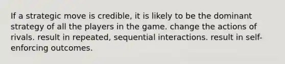 If a strategic move is credible, it is likely to be the dominant strategy of all the players in the game. change the actions of rivals. result in repeated, sequential interactions. result in self-enforcing outcomes.