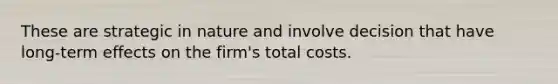 These are strategic in nature and involve decision that have long-term effects on the firm's total costs.