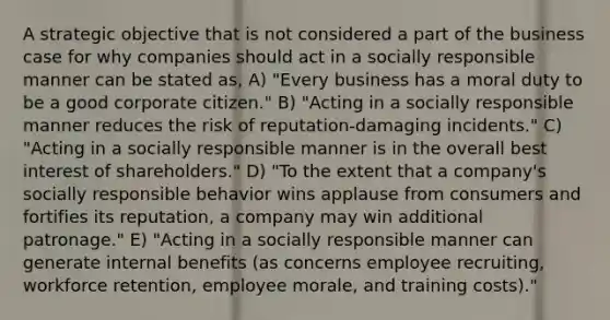 A strategic objective that is not considered a part of the business case for why companies should act in a socially responsible manner can be stated as, A) "Every business has a moral duty to be a good corporate citizen." B) "Acting in a socially responsible manner reduces the risk of reputation-damaging incidents." C) "Acting in a socially responsible manner is in the overall best interest of shareholders." D) "To the extent that a company's socially responsible behavior wins applause from consumers and fortifies its reputation, a company may win additional patronage." E) "Acting in a socially responsible manner can generate internal benefits (as concerns employee recruiting, workforce retention, employee morale, and training costs)."