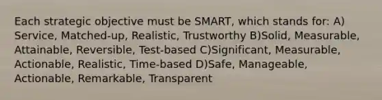 Each strategic objective must be SMART, which stands for: A) Service, Matched-up, Realistic, Trustworthy B)Solid, Measurable, Attainable, Reversible, Test-based C)Significant, Measurable, Actionable, Realistic, Time-based D)Safe, Manageable, Actionable, Remarkable, Transparent