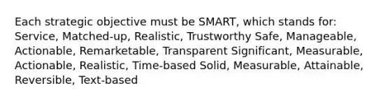 Each strategic objective must be SMART, which stands for: Service, Matched-up, Realistic, Trustworthy Safe, Manageable, Actionable, Remarketable, Transparent Significant, Measurable, Actionable, Realistic, Time-based Solid, Measurable, Attainable, Reversible, Text-based