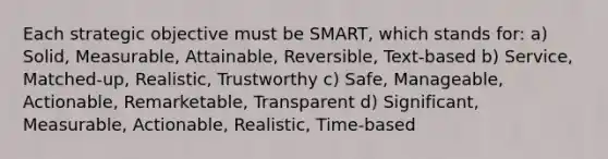 Each strategic objective must be SMART, which stands for: a) Solid, Measurable, Attainable, Reversible, Text-based b) Service, Matched-up, Realistic, Trustworthy c) Safe, Manageable, Actionable, Remarketable, Transparent d) Significant, Measurable, Actionable, Realistic, Time-based