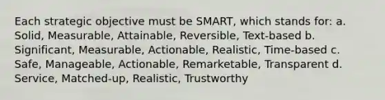 Each strategic objective must be SMART, which stands for: a. Solid, Measurable, Attainable, Reversible, Text-based b. Significant, Measurable, Actionable, Realistic, Time-based c. Safe, Manageable, Actionable, Remarketable, Transparent d. Service, Matched-up, Realistic, Trustworthy