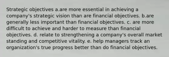 Strategic objectives a.are more essential in achieving a company's strategic vision than are financial objectives. b.are generally less important than financial objectives. c. are more difficult to achieve and harder to measure than financial objectives. d. relate to strengthening a company's overall market standing and competitive vitality. e. help managers track an organization's true progress better than do financial objectives.