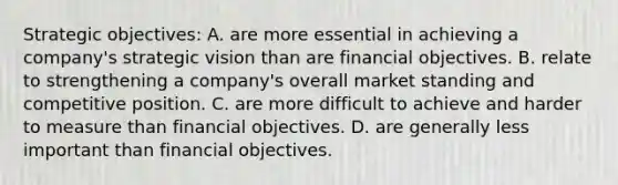 Strategic objectives: A. are more essential in achieving a company's strategic vision than are financial objectives. B. relate to strengthening a company's overall market standing and competitive position. C. are more difficult to achieve and harder to measure than financial objectives. D. are generally less important than financial objectives.