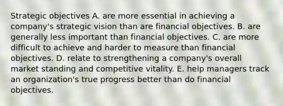 Strategic objectives A. are more essential in achieving a company's strategic vision than are financial objectives. B. are generally less important than financial objectives. C. are more difficult to achieve and harder to measure than financial objectives. D. relate to strengthening a company's overall market standing and competitive vitality. E. help managers track an organization's true progress better than do financial objectives.