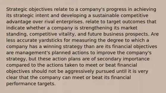 Strategic objectives relate to a company's progress in achieving its strategic intent and developing a sustainable competitive advantage over rival enterprises. relate to target outcomes that indicate whether a company is strengthening its market standing, competitive vitality, and future business prospects. Are less accurate yardsticks for measuring the degree to which a company has a winning strategy than are its financial objectives are management's planned actions to improve the company's strategy, but these action plans are of secondary importance compared to the actions taken to meet or beat financial objectives should not be aggressively pursued until it is very clear that the company can meet or beat its financial performance targets.