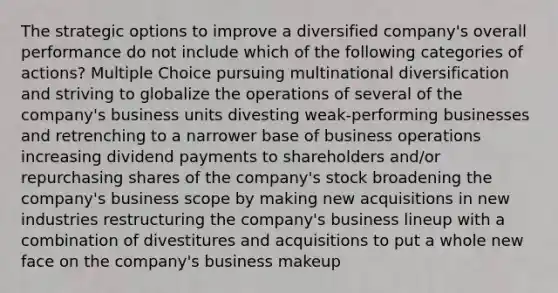 The strategic options to improve a diversified company's overall performance do not include which of the following categories of actions? Multiple Choice pursuing multinational diversification and striving to globalize the operations of several of the company's business units divesting weak-performing businesses and retrenching to a narrower base of business operations increasing dividend payments to shareholders and/or repurchasing shares of the company's stock broadening the company's business scope by making new acquisitions in new industries restructuring the company's business lineup with a combination of divestitures and acquisitions to put a whole new face on the company's business makeup