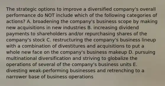 The strategic options to improve a diversified company's overall performance do NOT include which of the following categories of actions? A. broadening the company's business scope by making new acquisitions in new industries B. increasing dividend payments to shareholders and/or repurchasing shares of the company's stock C. restructuring the company's business lineup with a combination of divestitures and acquisitions to put a whole new face on the company's business makeup D. pursuing multinational diversification and striving to globalize the operations of several of the company's business units E. divesting weak-performing businesses and retrenching to a narrower base of business operations