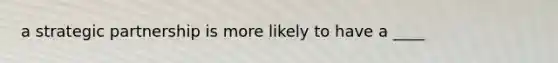 a strategic partnership is more likely to have a ____