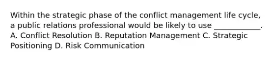 Within the strategic phase of the conflict management life cycle, a public relations professional would be likely to use ____________. A. Conflict Resolution B. Reputation Management C. Strategic Positioning D. Risk Communication